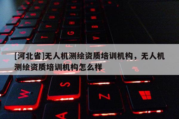 [河北省]無人機測繪資質(zhì)培訓機構(gòu)，無人機測繪資質(zhì)培訓機構(gòu)怎么樣
