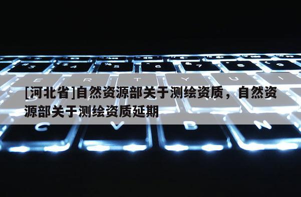 [河北省]自然資源部關(guān)于測繪資質(zhì)，自然資源部關(guān)于測繪資質(zhì)延期