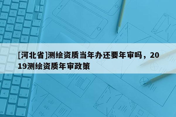 [河北省]測繪資質(zhì)當年辦還要年審嗎，2019測繪資質(zhì)年審政策