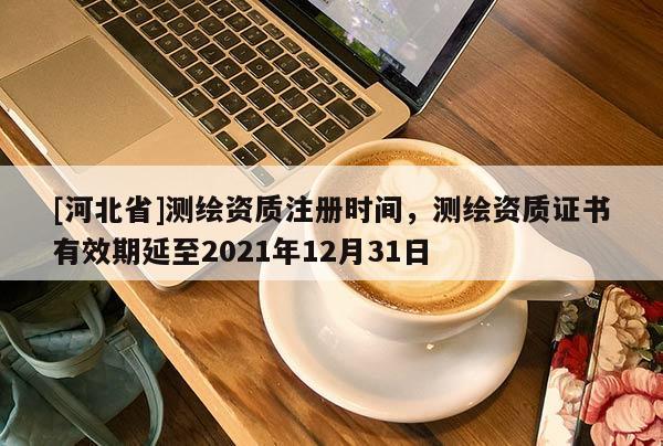 [河北省]測繪資質(zhì)注冊時(shí)間，測繪資質(zhì)證書有效期延至2021年12月31日
