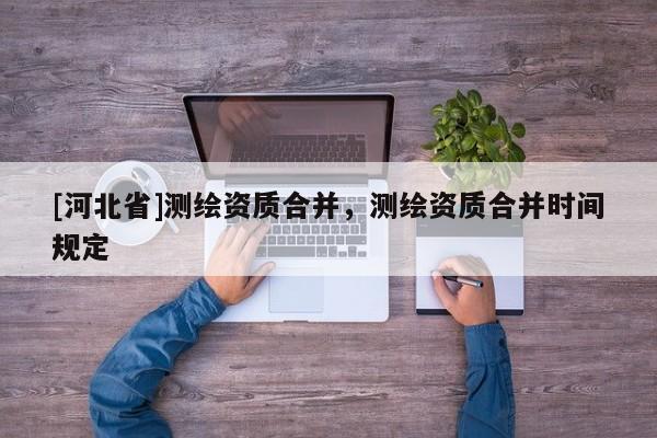 [河北省]測繪資質合并，測繪資質合并時間規(guī)定