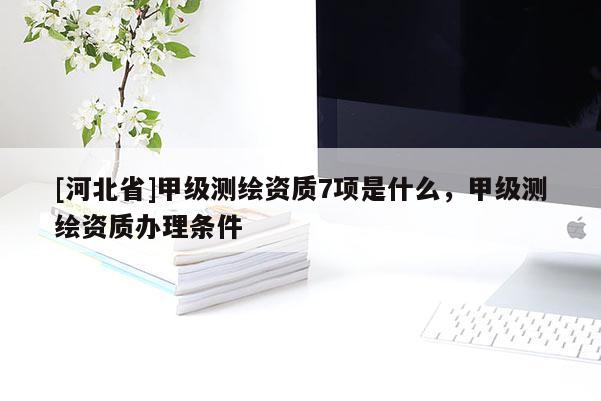 [河北省]甲級測繪資質(zhì)7項是什么，甲級測繪資質(zhì)辦理條件