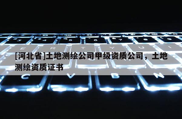 [河北省]土地測繪公司甲級資質(zhì)公司，土地測繪資質(zhì)證書