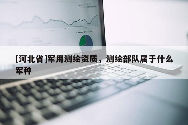 [河北省]軍用測(cè)繪資質(zhì)，測(cè)繪部隊(duì)屬于什么軍種