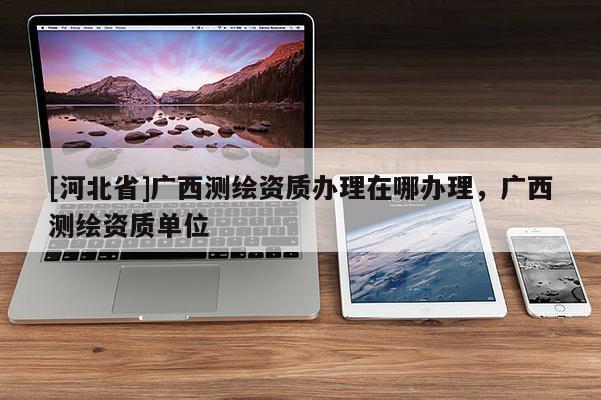 [河北省]廣西測繪資質(zhì)辦理在哪辦理，廣西測繪資質(zhì)單位