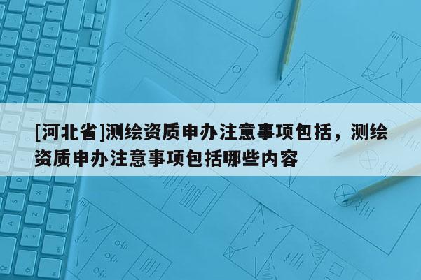 [河北省]測繪資質(zhì)申辦注意事項包括，測繪資質(zhì)申辦注意事項包括哪些內(nèi)容