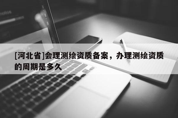[河北省]會(huì)理測繪資質(zhì)備案，辦理測繪資質(zhì)的周期是多久