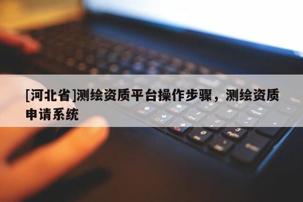 [河北省]測繪資質平臺操作步驟，測繪資質申請系統(tǒng)