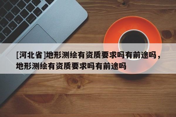 [河北省]地形測繪有資質(zhì)要求嗎有前途嗎，地形測繪有資質(zhì)要求嗎有前途嗎