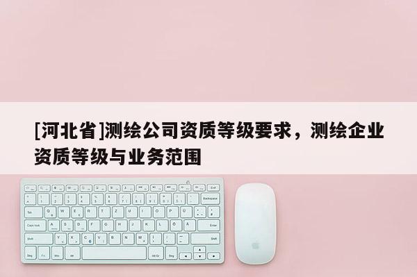 [河北省]測繪公司資質(zhì)等級要求，測繪企業(yè)資質(zhì)等級與業(yè)務(wù)范圍