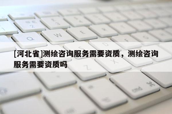 [河北省]測繪咨詢服務(wù)需要資質(zhì)，測繪咨詢服務(wù)需要資質(zhì)嗎