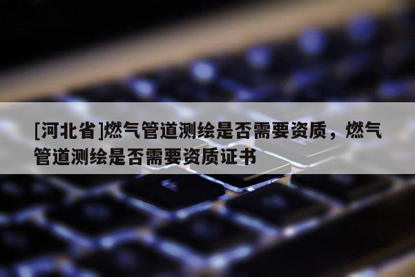 [河北省]燃?xì)夤艿罍y繪是否需要資質(zhì)，燃?xì)夤艿罍y繪是否需要資質(zhì)證書