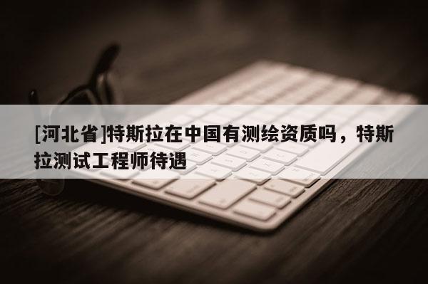 [河北省]特斯拉在中國有測繪資質(zhì)嗎，特斯拉測試工程師待遇