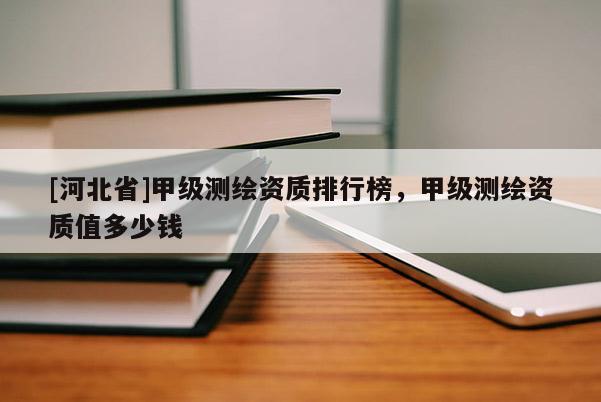 [河北省]甲級測繪資質(zhì)排行榜，甲級測繪資質(zhì)值多少錢