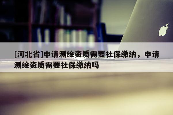 [河北省]申請(qǐng)測繪資質(zhì)需要社保繳納，申請(qǐng)測繪資質(zhì)需要社保繳納嗎