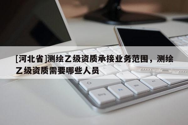[河北省]測(cè)繪乙級(jí)資質(zhì)承接業(yè)務(wù)范圍，測(cè)繪乙級(jí)資質(zhì)需要哪些人員