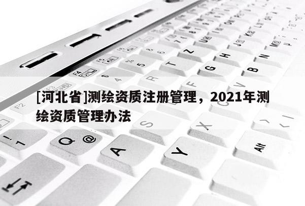[河北省]測繪資質(zhì)注冊管理，2021年測繪資質(zhì)管理辦法