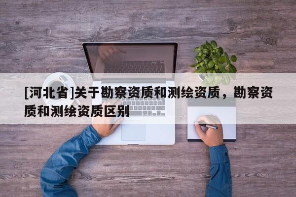 [河北省]關(guān)于勘察資質(zhì)和測(cè)繪資質(zhì)，勘察資質(zhì)和測(cè)繪資質(zhì)區(qū)別
