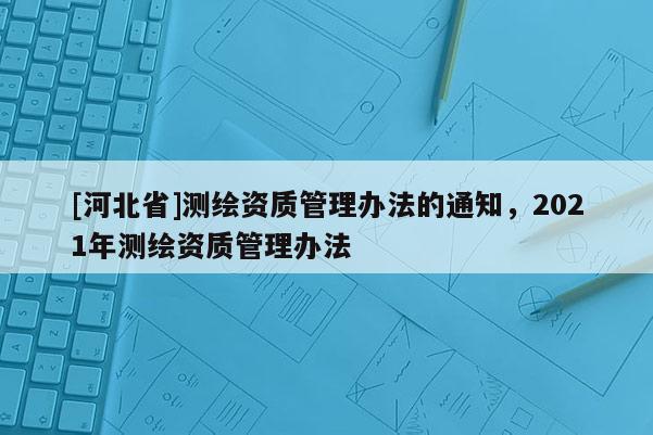 [河北省]測(cè)繪資質(zhì)管理辦法的通知，2021年測(cè)繪資質(zhì)管理辦法