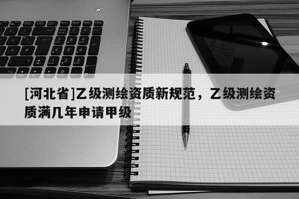 [河北省]乙級(jí)測繪資質(zhì)新規(guī)范，乙級(jí)測繪資質(zhì)滿幾年申請(qǐng)甲級(jí)