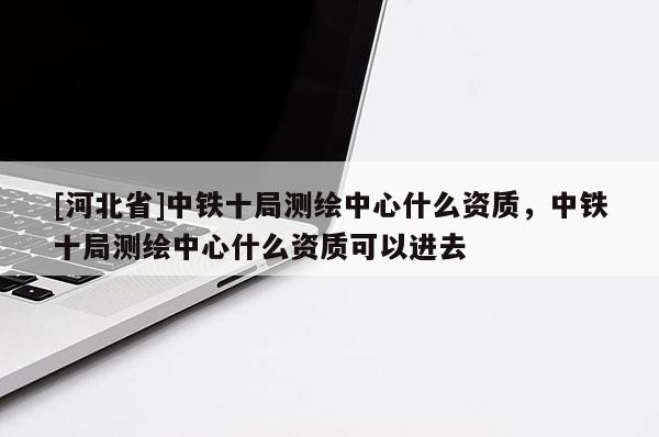 [河北省]中鐵十局測繪中心什么資質(zhì)，中鐵十局測繪中心什么資質(zhì)可以進(jìn)去
