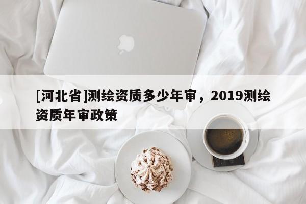 [河北省]測繪資質(zhì)多少年審，2019測繪資質(zhì)年審政策