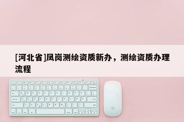[河北省]鳳崗測(cè)繪資質(zhì)新辦，測(cè)繪資質(zhì)辦理流程