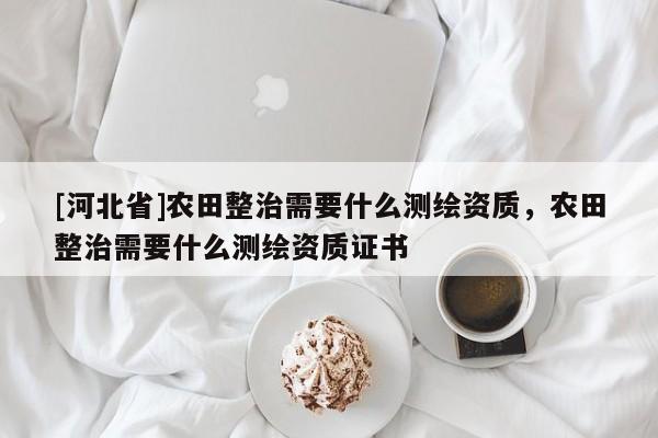 [河北省]農(nóng)田整治需要什么測(cè)繪資質(zhì)，農(nóng)田整治需要什么測(cè)繪資質(zhì)證書