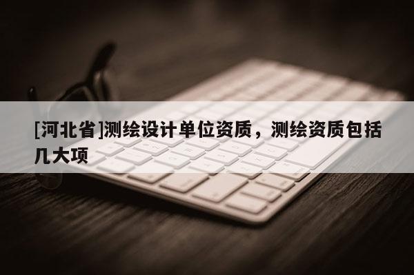 [河北省]測繪設(shè)計單位資質(zhì)，測繪資質(zhì)包括幾大項