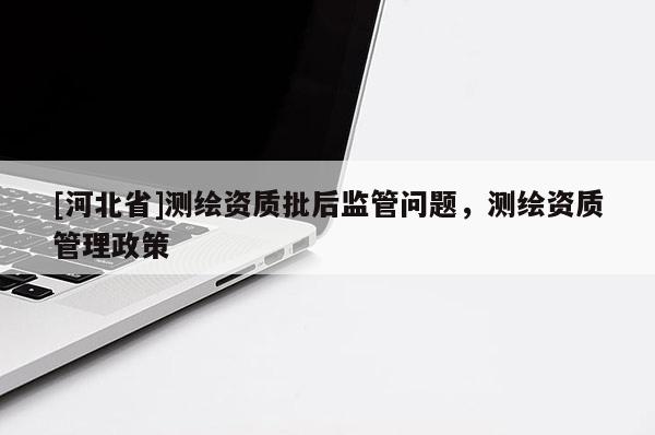 [河北省]測繪資質(zhì)批后監(jiān)管問題，測繪資質(zhì)管理政策