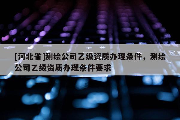 [河北省]測(cè)繪公司乙級(jí)資質(zhì)辦理?xiàng)l件，測(cè)繪公司乙級(jí)資質(zhì)辦理?xiàng)l件要求