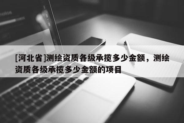 [河北省]測繪資質(zhì)各級承攬多少金額，測繪資質(zhì)各級承攬多少金額的項目