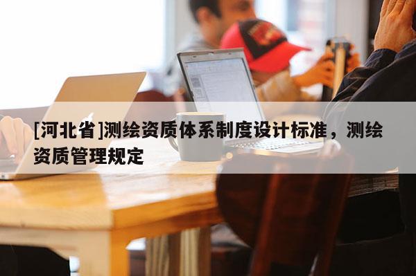 [河北省]測繪資質(zhì)體系制度設計標準，測繪資質(zhì)管理規(guī)定