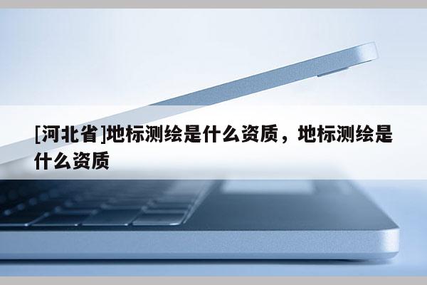 [河北省]地標(biāo)測(cè)繪是什么資質(zhì)，地標(biāo)測(cè)繪是什么資質(zhì)