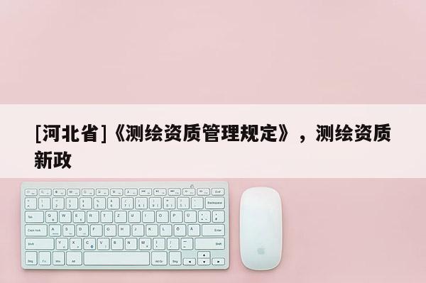 [河北省]《測(cè)繪資質(zhì)管理規(guī)定》，測(cè)繪資質(zhì)新政