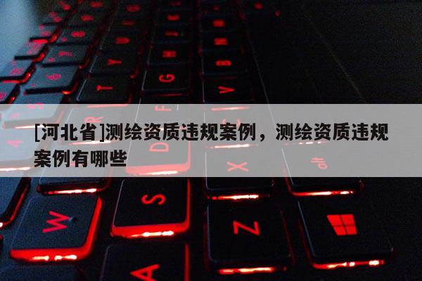 [河北省]測繪資質(zhì)違規(guī)案例，測繪資質(zhì)違規(guī)案例有哪些
