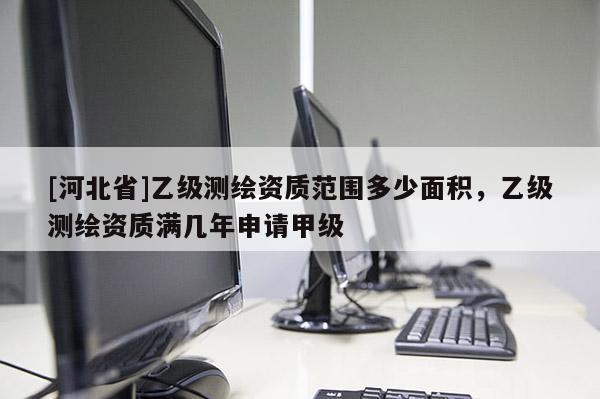 [河北省]乙級(jí)測(cè)繪資質(zhì)范圍多少面積，乙級(jí)測(cè)繪資質(zhì)滿幾年申請(qǐng)甲級(jí)