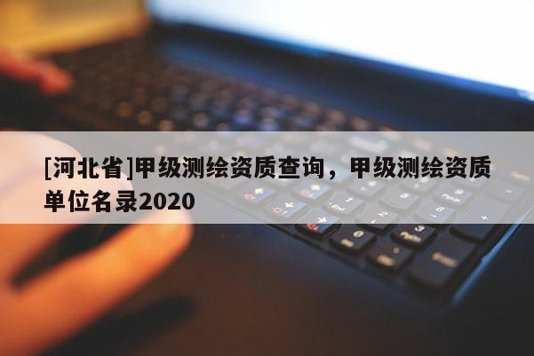 [河北省]甲級(jí)測(cè)繪資質(zhì)查詢(xún)，甲級(jí)測(cè)繪資質(zhì)單位名錄2020