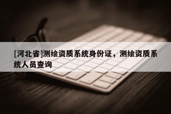 [河北省]測(cè)繪資質(zhì)系統(tǒng)身份證，測(cè)繪資質(zhì)系統(tǒng)人員查詢