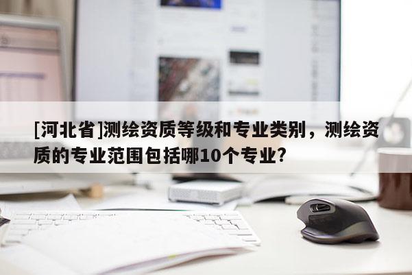 [河北省]測(cè)繪資質(zhì)等級(jí)和專業(yè)類別，測(cè)繪資質(zhì)的專業(yè)范圍包括哪10個(gè)專業(yè)?