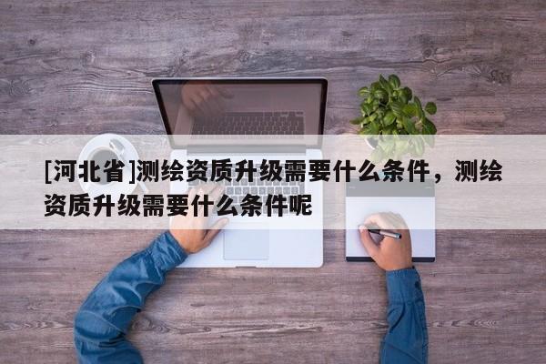[河北省]測(cè)繪資質(zhì)升級(jí)需要什么條件，測(cè)繪資質(zhì)升級(jí)需要什么條件呢