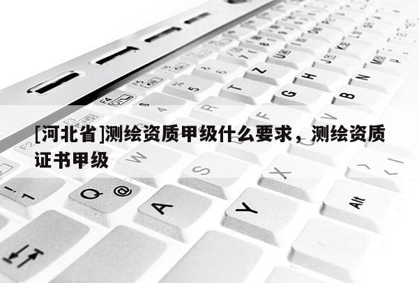 [河北省]測(cè)繪資質(zhì)甲級(jí)什么要求，測(cè)繪資質(zhì)證書甲級(jí)