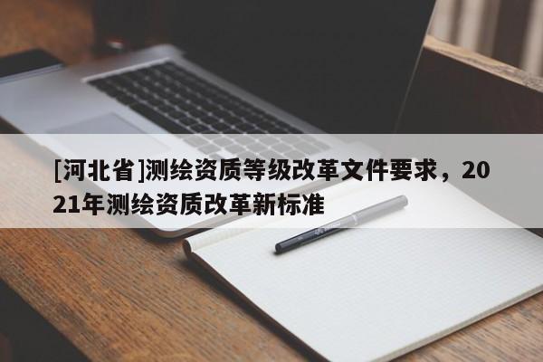 [河北省]測(cè)繪資質(zhì)等級(jí)改革文件要求，2021年測(cè)繪資質(zhì)改革新標(biāo)準(zhǔn)