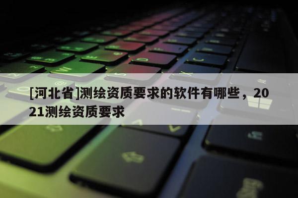 [河北省]測繪資質(zhì)要求的軟件有哪些，2021測繪資質(zhì)要求