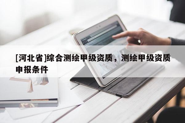 [河北省]綜合測(cè)繪甲級(jí)資質(zhì)，測(cè)繪甲級(jí)資質(zhì)申報(bào)條件