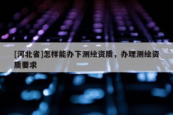 [河北省]怎樣能辦下測(cè)繪資質(zhì)，辦理測(cè)繪資質(zhì)要求