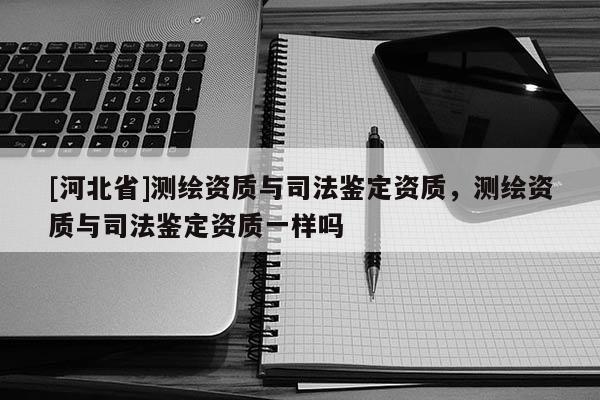 [河北省]測繪資質(zhì)與司法鑒定資質(zhì)，測繪資質(zhì)與司法鑒定資質(zhì)一樣嗎