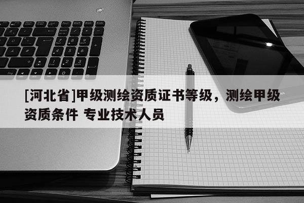 [河北省]甲級(jí)測(cè)繪資質(zhì)證書等級(jí)，測(cè)繪甲級(jí)資質(zhì)條件 專業(yè)技術(shù)人員