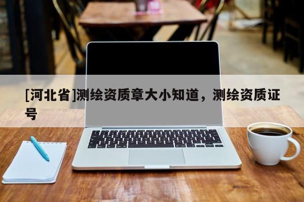 [河北省]測繪資質章大小知道，測繪資質證號
