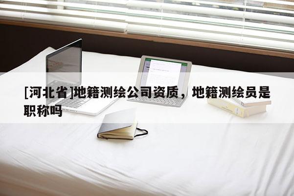 [河北省]地籍測繪公司資質(zhì)，地籍測繪員是職稱嗎